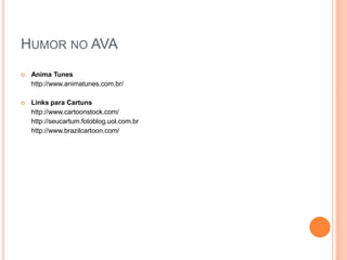 Humor no AVA Charge é um estilo de ilustração que tem por finalidade satirizar, por meio de uma caricatura, algum acontecimento atual com uma ou mais personagens envolvidas. Mais do que um simples desenho, a charge é uma crítica político-social onde o artista expressa graficamente sua visão sobre determinadas situações cotidianas através do humor e da sátira. Cartum é um desenho humorístico acompanhado ou não de legenda, que retrata situações mais corriqueiras do dia-a-dia da sociedade. Charge Online	http://www.acharge.com.br/ Charges.com.br - Charges animadas (com código embed)	http://charges.uol.com.br/ Software para criar cartuns	http://superdownloads.uol.com.br/download/153/cartoon-maker/