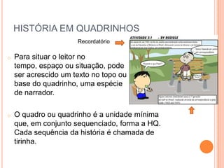 O diálogo serve como roteiro para o leitor, que vai assimilando a história mentalmente e, em muitos casos, identificando-se com os personagens. SensibilizaçãoLinguagem - aspectos importantes:SimbolismoO uso de objetos, vestimentas, cores, conseguem ampliar a emoção do personagem, fortalecendo a narrativa.HISTÓRIA EM QUADRINHOSNarrativa formada por uma sequência de pequenos quadros desenhados, dispostos de forma horizontal.Seu texto vem, via de regra, dentro do quadro e circunscrito num balão, que expressa a fala, pensamentos e sentimentos dos personagens. 