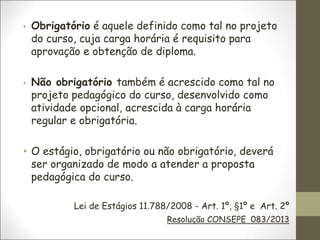 • Obrigatório é aquele definido como tal no projeto
do curso, cuja carga horária é requisito para
aprovação e obtenção de diploma.
• Não obrigatório também é acrescido como tal no
projeto pedagógico do curso, desenvolvido como
atividade opcional, acrescida à carga horária
regular e obrigatória.
• O estágio, obrigatório ou não obrigatório, deverá
ser organizado de modo a atender a proposta
pedagógica do curso.
Lei de Estágios 11.788/2008 - Art. 1º, §1º e Art. 2º
Resolução CONSEPE 083/2013
 