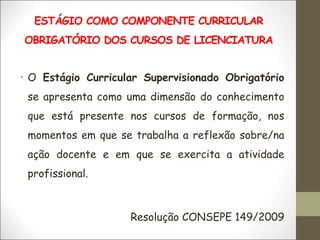 ESTÁGIO COMO COMPONENTE CURRICULAR
OBRIGATÓRIO DOS CURSOS DE LICENCIATURA
• O Estágio Curricular Supervisionado Obrigatório
se apresenta como uma dimensão do conhecimento
que está presente nos cursos de formação, nos
momentos em que se trabalha a reflexão sobre/na
ação docente e em que se exercita a atividade
profissional.
Resolução CONSEPE 149/2009
 