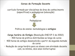 Cursos de Formação Docente
currículo formado por disciplinas da área de conhecimento
(específicas) e pedagógicas (educação)
Pedagógicas
Prática de ensino: metodologias e estágios
Carga horária do Estágio (Resolução CNE/CP 2 de 2002)
• 400 horas de prática distribuídas ao longo do curso
• 400 horas de estágio desenvolvido a partir da segunda metade
do curso
• Redução de carga horária para os alunos com atividade docente
com, no mínimo, dois anos ininterruptos
 