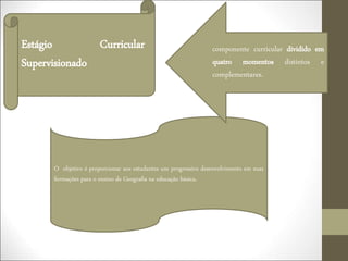O objetivo é proporcionar aos estudantes um progressivo desenvolvimento em suas
formações para o ensino de Geografia na educação básica.
• componente curricular dividido em
quatro momentos distintos e
complementares.
Estágio Curricular
Supervisionado
 