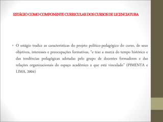ESTÁGIOCOMOCOMPONENTECURRICULARDOSCURSOSDELICENCIATURA
• O estágio traduz as características do projeto político-pedagógico do curso, de seus
objetivos, interesses e preocupações formativas, “e traz a marca do tempo histórico e
das tendências pedagógicas adotadas pelo grupo de docentes formadores e das
relações organizacionais do espaço acadêmico a que está vinculado” (PIMENTA e
LIMA, 2004)
 