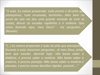 “A aula. Eu estava preparado: tudo pronto e do jeito que
planejamos, tudo arrumado, bonitinho....Mas bem na
porta da sala me deu uma grande vontade de virar as
costas, descer as escadas rapidinho e ir embora. Que
estou fazendo aqui, meu Deus? - me perguntei....”
(Renata)
“(...) Eu estava preparado e tudo do jeito que planejamos.
Durante a aula choveram perguntas...Ai meu Deus, ainda
bem que estudei. Aprendi hoje: não basta saber a
didática, é preciso saber a matéria. Não basta saber a
matéria, é preciso planejar. Não basta saber a matéria e
planejar, é preciso tomar decisões rápidas possível....”
 