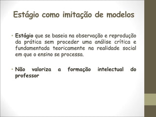 Estágio como imitação de modelos
• Estágio que se baseia na observação e reprodução
da prática sem proceder uma análise crítica e
fundamentada teoricamente na realidade social
em que o ensino se processa.
• Não valoriza a formação intelectual do
professor
 