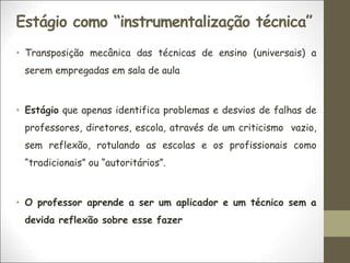 Estágio como “instrumentalização técnica”
• Transposição mecânica das técnicas de ensino (universais) a
serem empregadas em sala de aula
• Estágio que apenas identifica problemas e desvios de falhas de
professores, diretores, escola, através de um criticismo vazio,
sem reflexão, rotulando as escolas e os profissionais como
“tradicionais” ou “autoritários”.
• O professor aprende a ser um aplicador e um técnico sem a
devida reflexão sobre esse fazer
 