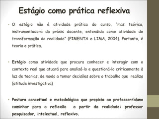 Estágio como prática reflexiva
• O estágio não é atividade prática do curso, “mas teórica,
instrumentadora da práxis docente, entendida como atividade de
transformação da realidade” (PIMENTA e LIMA, 2004). Portanto, é
teoria e prática.
• Estágio como atividade que procura conhecer e interagir com o
contexto real que atuará para analisá-lo e questioná-lo criticamente à
luz de teorias, de modo a tomar decisões sobre o trabalho que realiza
(atitude investigativa)
• Postura conceitual e metodológica que propicia ao professor/aluno
caminhar para a reflexão a partir da realidade: professor
pesquisador, intelectual, reflexivo.
 