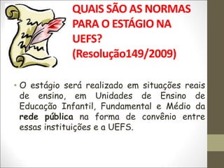QUAIS SÃO AS NORMAS
PARA O ESTÁGIO NA
UEFS?
(Resolução149/2009)
• O estágio será realizado em situações reais
de ensino, em Unidades de Ensino de
Educação Infantil, Fundamental e Médio da
rede pública na forma de convênio entre
essas instituições e a UEFS.
 
