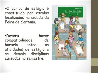 •O campo de estágio é
constituído por escolas
localizadas na cidade de
Feira de Santana.
•Deverá haver
compatibilidade de
horário entre as
atividades de estágio e
as demais disciplinas
cursadas no semestre.
 