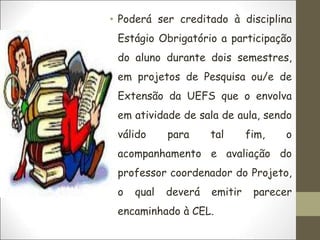 • Poderá ser creditado à disciplina
Estágio Obrigatório a participação
do aluno durante dois semestres,
em projetos de Pesquisa ou/e de
Extensão da UEFS que o envolva
em atividade de sala de aula, sendo
válido para tal fim, o
acompanhamento e avaliação do
professor coordenador do Projeto,
o qual deverá emitir parecer
encaminhado à CEL.
 