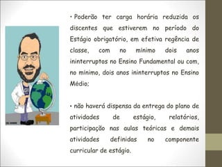 • Poderão ter carga horária reduzida os
discentes que estiverem no período do
Estágio obrigatório, em efetiva regência de
classe, com no mínimo dois anos
ininterruptos no Ensino Fundamental ou com,
no mínimo, dois anos ininterruptos no Ensino
Médio;
• não haverá dispensa da entrega do plano de
atividades de estágio, relatórios,
participação nas aulas teóricas e demais
atividades definidas no componente
curricular de estágio.
 