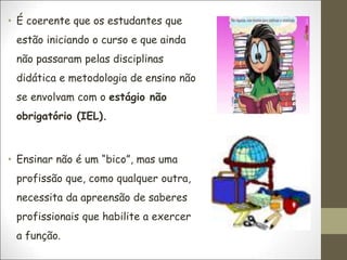 • É coerente que os estudantes que
estão iniciando o curso e que ainda
não passaram pelas disciplinas
didática e metodologia de ensino não
se envolvam com o estágio não
obrigatório (IEL).
• Ensinar não é um “bico”, mas uma
profissão que, como qualquer outra,
necessita da apreensão de saberes
profissionais que habilite a exercer
a função.
 