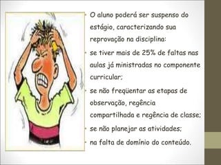 • O aluno poderá ser suspenso do
estágio, caracterizando sua
reprovação na disciplina:
• se tiver mais de 25% de faltas nas
aulas já ministradas no componente
curricular;
• se não freqüentar as etapas de
observação, regência
compartilhada e regência de classe;
• se não planejar as atividades;
• na falta de domínio do conteúdo.
 
