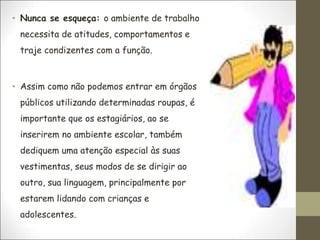 • Nunca se esqueça: o ambiente de trabalho
necessita de atitudes, comportamentos e
traje condizentes com a função.
• Assim como não podemos entrar em órgãos
públicos utilizando determinadas roupas, é
importante que os estagiários, ao se
inserirem no ambiente escolar, também
dediquem uma atenção especial às suas
vestimentas, seus modos de se dirigir ao
outro, sua linguagem, principalmente por
estarem lidando com crianças e
adolescentes.
 