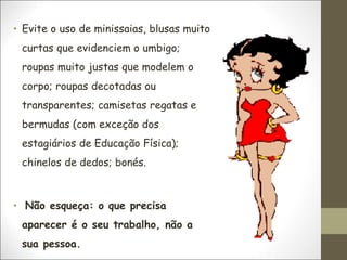 • Evite o uso de minissaias, blusas muito
curtas que evidenciem o umbigo;
roupas muito justas que modelem o
corpo; roupas decotadas ou
transparentes; camisetas regatas e
bermudas (com exceção dos
estagiários de Educação Física);
chinelos de dedos; bonés.
• Não esqueça: o que precisa
aparecer é o seu trabalho, não a
sua pessoa.
 
