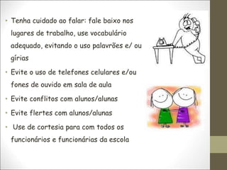 • Tenha cuidado ao falar: fale baixo nos
lugares de trabalho, use vocabulário
adequado, evitando o uso palavrões e/ ou
gírias
• Evite o uso de telefones celulares e/ou
fones de ouvido em sala de aula
• Evite conflitos com alunos/alunas
• Evite flertes com alunos/alunas
• Use de cortesia para com todos os
funcionários e funcionárias da escola
 