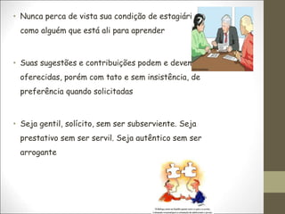 • Nunca perca de vista sua condição de estagiário:
como alguém que está ali para aprender
• Suas sugestões e contribuições podem e devem ser
oferecidas, porém com tato e sem insistência, de
preferência quando solicitadas
• Seja gentil, solícito, sem ser subserviente. Seja
prestativo sem ser servil. Seja autêntico sem ser
arrogante
 