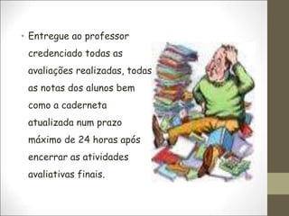 • Entregue ao professor
credenciado todas as
avaliações realizadas, todas
as notas dos alunos bem
como a caderneta
atualizada num prazo
máximo de 24 horas após
encerrar as atividades
avaliativas finais.
 