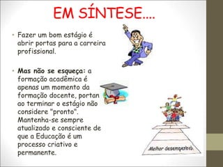 EM SÍNTESE....
• Fazer um bom estágio é
abrir portas para a carreira
profissional.
• Mas não se esqueça: a
formação acadêmica é
apenas um momento da
formação docente, portanto,
ao terminar o estágio não se
considere "pronto".
Mantenha-se sempre
atualizado e consciente de
que a Educação é um
processo criativo e
permanente.
 
