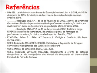 Referências
• BRASIL. Lei de Diretrizes e Bases da Educação Nacional. Lei n. 9.394, de 20 de
dezembro de 1996. Estabelece as diretrizes e bases da educação nacional.
Brasília, 1996.
• ______. Resolução CNE/CP 1, de 18 de fevereiro de 2002. Institui as Diretrizes
Curriculares Nacionais para a formação de professores da educação básica, em
nível superior, curso de licenciatura, de graduação plena. Brasília, 2002.
• ______. Resolução CNE/CP 2, de 19 de fevereiro de 2002. Institui a carga
horária dos cursos de licenciatura, de graduação plena, de formação de
professores da educação básica em nível superior. Brasília, 2002.
• PIMENTA, Selma G.; LIMA, Mª Socorro L. Estágio e Docência. São Paulo:
Cortez, 2004.
• UEFS. Resolução CONSEPE 149/2009. Estabelece o Regimento de Estágios
Curriculares Obrigatórios dos Cursos de licenciatura
• UEFS. Manual do Estagiário. DEDU, CEL, 2011.
• UEFS. Resolução CONSEPE 083/2013. Regulamenta a oferta de estágios
obrigatórios e não obrigatórios dos Cursos de Graduação da Universidade
Estadual de Feira de Santana.
 