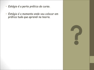 • Estágio é a parte prática do curso.
• Estágio é o momento onde vou colocar em
prática tudo que aprendi na teoria.
 