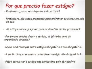 Por que preciso fazer estágio?
- Professora, posso ser dispensada do estágio?
- Professora, não estou preparado para enfrentar os alunos em sala
de aula
- -O estágio vai me preparar para os desafios de ser professor?
-Por porque preciso fazer o estágio, se já tenho anos de
experiência docente?
-Quais as diferenças entre estágio obrigatório e não obrigatório?
-A partir de qual semestre posso fazer estágio não obrigatório ?
-Posso aproveitar o estágio não obrigatório pelo obrigatório
 