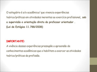 O estagiário é a/o acadêmica/ que vivencia experiências
teórico/práticas em atividades inerentes ao exercício profissional, sob
a supervisão e orientação direta do professor orientador .
(Lei de Estágios 11.788/2008)
IMPORTANTE:
A vivência dessas experiências pressupõe a apreensão de
conhecimentos acadêmicos que o habilitem a exercer as atividades
teórico/práticas da profissão.
 