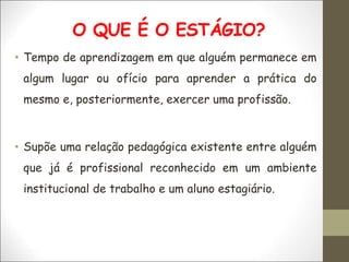 O QUE É O ESTÁGIO?
• Tempo de aprendizagem em que alguém permanece em
algum lugar ou ofício para aprender a prática do
mesmo e, posteriormente, exercer uma profissão.
• Supõe uma relação pedagógica existente entre alguém
que já é profissional reconhecido em um ambiente
institucional de trabalho e um aluno estagiário.
 