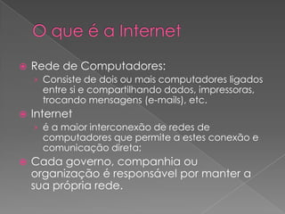    Rede de Computadores:
    › Consiste de dois ou mais computadores ligados
      entre si e compartilhando dados, impressoras,
      trocando mensagens (e-mails), etc.
   Internet
    › é a maior interconexão de redes de
      computadores que permite a estes conexão e
      comunicação direta;
   Cada governo, companhia ou
    organização é responsável por manter a
    sua própria rede.
 