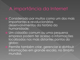  Considerada por muitos como um dos mais
  importantes e revolucionários
  desenvolvimentos da história da
  humanidade;
 Um cidadão comum ou uma pequena
  empresa podem ter acesso a informações
  localizadas nos mais distantes pontos do
  globo;
 Permite também criar, gerenciar e distribuir
  informações em grande escala, no âmbito
  mundial.
 