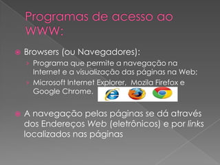    Browsers (ou Navegadores):
    › Programa que permite a navegação na
      Internet e a visualização das páginas na Web;
    › Microsoft Internet Explorer, Mozila Firefox e
      Google Chrome.


   A navegação pelas páginas se dá através
    dos Endereços Web (eletrônicos) e por links
    localizados nas páginas
 