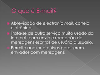  Abreviação de electronic mail, correio
  eletrônico;
 Trata-se de outro serviço muito usado da
  Internet, com envio e recepção de
  mensagens escritas de usuário a usuário,
 Permite anexar arquivos para serem
  enviados com mensagens.
 
