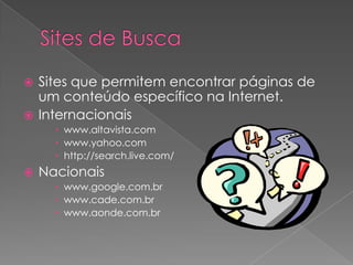  Sites que permitem encontrar páginas de
  um conteúdo específico na Internet.
 Internacionais
       www.altavista.com
       www.yahoo.com
       http://search.live.com/
   Nacionais
       www.google.com.br
       www.cade.com.br
       www.aonde.com.br
 