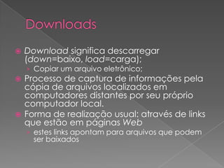    Download significa descarregar
    (down=baixo, load=carga);
    › Copiar um arquivo eletrônico;
 Processo de captura de informações pela
  cópia de arquivos localizados em
  computadores distantes por seu próprio
  computador local.
 Forma de realização usual: através de links
  que estão em páginas Web
    › estes links apontam para arquivos que podem
      ser baixados
 