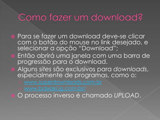  Para se fazer um download deve-se clicar
  com o botão do mouse no link desejado, e
  selecionar a opção “Download”;
 Então abrirá uma janela com uma barra de
  progressão para o download.
 Alguns sites são exclusivos para downloads,
  especialmente de programas, como o:
    › www.superdownloads.com.br
    › www.baixaki.ig.com.br/
   O processo inverso é chamado UPLOAD.
 