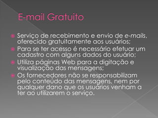  Serviço de recebimento e envio de e-mails,
  oferecido gratuitamente aos usuários;
 Para se ter acesso é necessário efetuar um
  cadastro com alguns dados do usuário;
 Utiliza páginas Web para a digitação e
  visualização das mensagens;
 Os fornecedores não se responsabilizam
  pelo conteúdo das mensagens, nem por
  qualquer dano que os usuários venham a
  ter ao utilizarem o serviço.
 