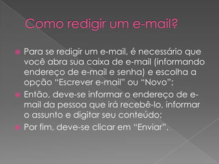  Para se redigir um e-mail, é necessário que
  você abra sua caixa de e-mail (informando
  endereço de e-mail e senha) e escolha a
  opção “Escrever e-mail” ou “Novo”;
 Então, deve-se informar o endereço de e-
  mail da pessoa que irá recebê-lo, informar
  o assunto e digitar seu conteúdo;
 Por fim, deve-se clicar em “Enviar”.
 