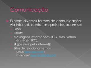    Existem diversas formas de comunicação
    via Internet, dentre as quais destacam-se:
    › Email;
    › Chats;
    › Messagens instantâneas (ICQ, msn, yahoo
      mensseger, IRC);
    › Skype (voz pela internet);
    › Sites de relacionamentos:
      - Orkut: www.orkut.com;
      - Facebook: www.facebook.com
 