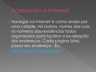    Navegar na internet é como andar por
    uma cidade. Há bairros, nomes das ruas,
    os números das residências todos
    organizados para facilitar a localização
    dos endereços. Cada página (site)
    possui seu endereço. Ex.:
    http://portal.mec.gov.br/
 