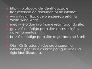    http -> protocolo de identificação e
    transferência de documentos na internet:
   www -> significa que o endereço está na
    World Wide Web;
   mec -> é o domínio (nome registrado) do site;
   gov -> é o código para sites de instituições
    governamentais;
   br -> é o código para sites registrados no Brasil

   Obs.: Os Estados Unidos organizaram a
    Internet, por isso é o único país que não usa
    sigla identificadora.

 