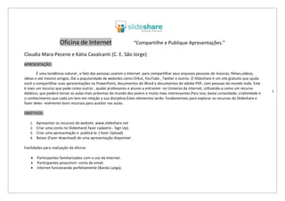 Oficina de Internet                           “Compartilhe e Publique Apresentações.”

Claudia Mara Pecene e Kátia Cavalcanti (C. E. São Jorge)
APRESENTAÇÃO:

        É uma tendência natural , o fato das pessoas usarem a Internet para compartilhar seus arquivos pessoais de músicas, filmes,vídeos,
idéias e até mesmo amigos. Daí a popularidade de websites como Orkut, YouTube , Twitter e outros. O Slideshare é um site gratuito que ajuda
você a compartilhar suas apresentações no PowerPoint, documentos do Word e documentos do adobe PDF, com pessoas do mundo todo. Este
é mais um recurso que pode como outros , ajudar professores e alunos a entrarem no Universo da Internet, utilizando-a como um recurso
                                                                                                                                                 1
didático, que poderá tornar as aulas mais próximas do mundo dos jovens e muito mais interessantes.Para isso, basta curiosidade, criatividade e
o conhecimento que cada um tem em relação a sua disciplina.Estes elementos serão fundamentais para explorar os recursos do Slideshare e
fazer deles realmente bons recursos para auxiliar nas aulas.

OBJETIVOS:

   1.   Apresentar os recursos do website www.slideshare.net
   2.   Criar uma conta no Slideshare( fazer cadastro - Sign Up).
   3.   Criar uma apresentação e publicá-la ( fazer Upload) .
   4.   Baixar (Fazer download) de uma apresentação disponível .

Facilidades para realização da oficina:

    •   Participantes familiarizados com o uso da Internet.
    •   Participantes possuírem conta de email.
    •   Internet funcionando perfeitamente (Banda Larga);
 