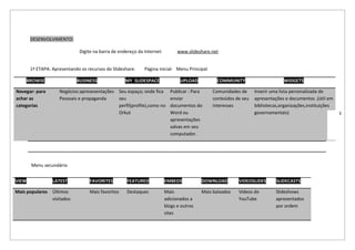 DESENVOLVIMENTO:

                             Digite na barra de endereço da Internet:         www.slideshare.net


       1ª ETAPA: Apresentando os recursos do Slideshare.    Página inicial- Menu Principal

    BROWSE                  BUSINESS               MY SLIDESPACE               UPLOAD           COMMUNITY                    WIDGETS

Navegar: para       Negócios:apresesentações Seu espaço; onde fica        Publicar : Para    Comunidades de     Inserir uma lista personalizada de
achar as            Pessoais e propaganda    seu                          enviar             conteúdos de seu   apresentações e documentos .(útil em
categorias                                   perfil(profile),como no      documentos do      interesses         bibliotecas,organizações,instituições
                                             Orkut                        Word ou                               governamentais)                         3
                                                                          apresentações
                                                                          salvas em seu
                                                                          computador.




       Menu secundário


VIEW             LATEST           FAVORITES         FEATURED            EMBEDS           DOWNLOAD        VIDEOSLIDES      SLIDECASTS

Mais populares Últimos            Mais favoritos    Destaques           Mais             Mais baixados   Vídeos do        Slideshows
               visitados                                                adicionados a                    YouTube          apresentados
                                                                        blogs e outros                                    por ordem
                                                                        sites
 