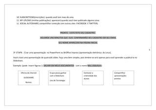 10. SUBSCRIPTIONS(inscrições): quando você tem mais de uma.
   11. MY UPLOAD (minhas publicações): aparecerá quando você tiver publicado alguma coisa.
   12. SOCIAL AUTOSHARE( compartilhar conecção com outros sites :FACEBOOK E TWITTER).



                                                  PRONTO ! ESTÁ FEITO SEU CADASTRO

                              AGUARDE UNS MINUTOS QUE ELES CONFIRMARÃO SEU CADASTRO EM SEU EMAIL

                                                SEU NOME APARECERÁ NA PÁGINA INICIAL


                                                                                                                                        5
3ª ETAPA : Criar uma apresentação no PowerPoint ou BrOffice Impress (apresentação eletrônica do Linus).

Você criará uma apresentação de quatro(4) slides. Faça uma bem simples, pois lembre-se será apenas para você aprender a publicá-la no
Slideshare.

Exemplo: (pode inserir figuras ) ( SALVAR EM MEUS DOCUMENTOS- com o nome Meu slideshare)


        Oficina de Internet            O que posso ganhar                  Estimular a                      Compartilhar
                                       com a Slideshare:                   criatividade dos                 apresentações
           SLIDESHARE                                                      alunos                           prontas
                                       Uso de Tecnologia
             Nomes:
 