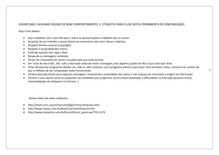 SUGIRO AQUI ALGUMAS REGRAS DE BOM COMPORTAMENTO E ETIQUETA PARA O USO DESTA FERRAMENTA DE COMUNICAÇÃO:

Veja a lista abaixo:

    •   Seja cuidadoso com o que fala para e sobre as apresentações e trabalhos dos os outros.
    •   Se gostar de um trabalho e quiser deixar um comentário seja claro, breve e objetivo.
    •   Respeite direitos autorais (copyright).
    •   Respeite a privacidade dos outros.
    •   Participe quando tiver algo a dizer.
    •   Responda as mensagens recebidas.
    •   Pense nas conseqüências sociais causadas pelo que você escreve.
    •   Em listas de discussão, leia toda a discussão antes de enviar mensagem, pois alguém já pode ter dito o que você quer dizer.
    •   Antes de executar programas obtidos via rede ou abrir arquivos, use o programa antivírus para fazer uma varredura neles, e procure ter certeza de
        que as defesas de seu computador estão funcionando.                                                                                                 7
    •   Sempre peça permissão para repassar mensagens, respeitando a privacidade dos outros e não esqueça de mencionar a origem da informação.
    •   Informe a seus alunos como se comportar nas atividades que programar, assim evitará distorções e dificuldades na interação.(procure outras
        recomendações de netiqueta na Internet...)




         Acesse estes site sobre netiqueta.

    •   http://www.icmc.usp.br/manuals/BigDummy/netiqueta.html
    •   http://www.torque.com.br/dicas/internet/netiqueta.htm
    •   http://www.motonline.com.br/forum/forum_posts.asp?TID=1574
 