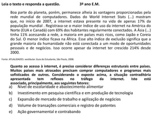 Leia o texto e responda a questão.

3º ano E.M.

Boa parte do planeta, porém, permanece alheia às vantagens proporcionadas pela
rede mundial de computadores. Dados do World Internet Stats (...) mostram
que, no início de 2007, a internet estava presente na vida de apenas 17% da
população mundial . Registrava-se o maior índice de uso da internet na América do
Norte (EUA e Canadá) com 69% dos habitantes regularmente conectados. A Ásia (...)
tinha 11% acessando a rede, a maioria em países mais ricos, como Japão e Coreia
do Sul. O menor índice ficava na África. Esse alto índice de exclusão significa que a
grande maioria da humanidade não está conectada a um modo de oportunidades
pessoais e de negócios. Isso ocorre apesar da internet ter crescido 214% desde
2000.
Fonte: ATUALIDADES: vestibular. Guia do Estudante, São Paulo, 2008.

Quanto ao acesso à internet, é preciso considerar diferenças estruturais entre países.
Muitos países mais atrasados precisam comprar computadores e programas mais
sofisticados de outros. Considerando o exposto acima, a situação contraditória
apresentada
tem
reflexos
no
tráfego
da
internet.
Isto
está
associado, principalmente, aos seguintes fatores:

a)
b)
c)
d)
e)

Nível de escolaridade e abastecimento alimentar
Investimento em pesquisa científica e em produção de tecnologia
Expansão de mercado de trabalho e agilização de negócios
Volume de transações comerciais e registro de patentes
Ação governamental e contrabando

 