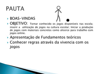    BOAS-VINDAS
   OBJETIVO: Tornar        conhecido os jogos disponíveis nas escola;
    inserir a utilização de jogos na cultura escolar; Iniciar a produção
    de jogos com materiais concretos como alicerce para trabalho com
    jogos online.
   Apresentação de Fundamentos teóricos
   Conhecer regras através da vivencia com os
    jogos
 