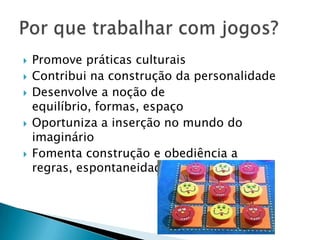    Promove práticas culturais
   Contribui na construção da personalidade
   Desenvolve a noção de
    equilíbrio, formas, espaço
   Oportuniza a inserção no mundo do
    imaginário
   Fomenta construção e obediência a
    regras, espontaneidade
 