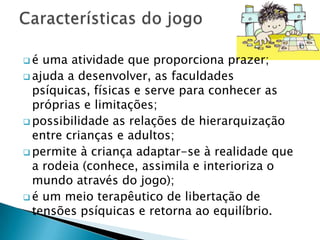 é  uma atividade que proporciona prazer;
 ajuda a desenvolver, as faculdades
  psíquicas, físicas e serve para conhecer as
  próprias e limitações;
 possibilidade as relações de hierarquização
  entre crianças e adultos;
 permite à criança adaptar-se à realidade que
  a rodeia (conhece, assimila e interioriza o
  mundo através do jogo);
 é um meio terapêutico de libertação de
  tensões psíquicas e retorna ao equilíbrio.
 