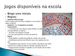    Bingo sons iniciais
   Regras:
  Jogadores Meta do jogo:
Vence o jogo quem primeiro completar a sua cartela, marcando
todas as figuras.
  Jogadores: 2 a 15 jogadores ou duplas
  Componentes:
  - 15 cartelas com seis figuras (cada cartela) e as palavras escritas
  correspondentes às figuras.
  - 30 fichas com palavras escritas.
  - Um saco para guardar as fichas de palavras.
  Regras:
  - Cada jogador ou dupla de jogadores recebe uma cartela.
  - A professora sorteia uma ficha do saco e lê a palavra em voz
  alta.
  - Os jogadores que tiverem, em sua cartela, uma figura cujo nome
  comece com a sílaba da palavra chamada, deverão marcá-la.
  - O jogo termina quando um jogador ou uma dupla marcar todas
  as palavras de sua cartela.
 