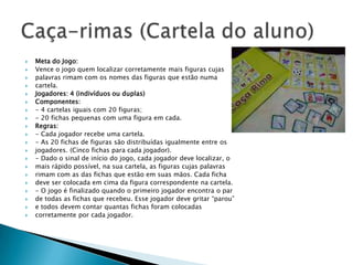    Meta do Jogo:
   Vence o jogo quem localizar corretamente mais figuras cujas
   palavras rimam com os nomes das figuras que estão numa
   cartela.
   Jogadores: 4 (indivíduos ou duplas)
   Componentes:
   - 4 cartelas iguais com 20 figuras;
   - 20 fichas pequenas com uma figura em cada.
   Regras:
   - Cada jogador recebe uma cartela.
   - As 20 fichas de figuras são distribuídas igualmente entre os
   jogadores. (Cinco fichas para cada jogador).
   - Dado o sinal de início do jogo, cada jogador deve localizar, o
   mais rápido possível, na sua cartela, as figuras cujas palavras
   rimam com as das fichas que estão em suas mãos. Cada ficha
   deve ser colocada em cima da figura correspondente na cartela.
   - O jogo é finalizado quando o primeiro jogador encontra o par
   de todas as fichas que recebeu. Esse jogador deve gritar “parou”
   e todos devem contar quantas fichas foram colocadas
   corretamente por cada jogador.
 